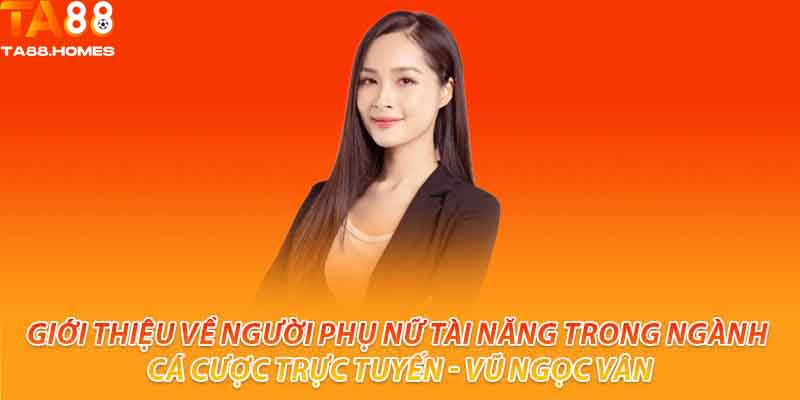 Giới thiệu về người phụ nữ tài năng trong ngành cá cược trực tuyến - Vũ Ngọc Vân